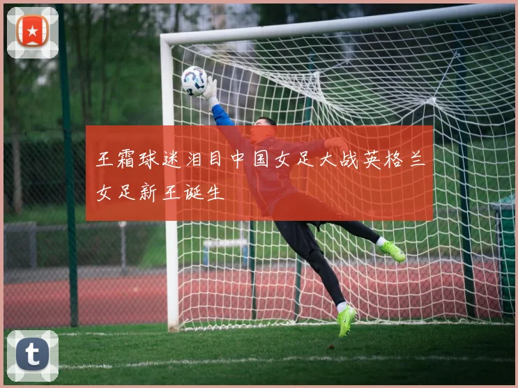 王霜球迷泪目中国女足大战英格兰女足新王诞生