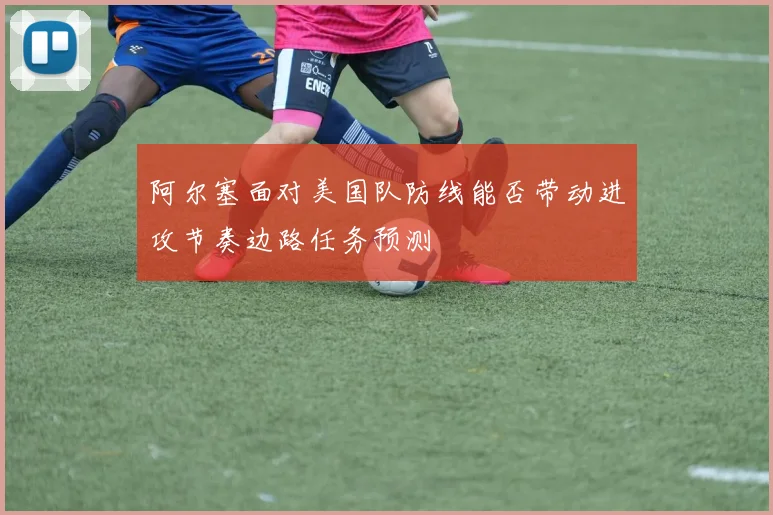 阿尔塞面对美国队防线能否带动进攻节奏边路任务预测