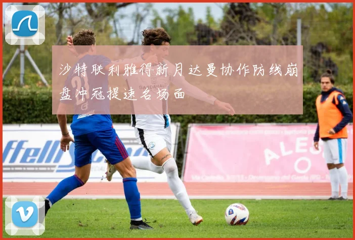 沙特联利雅得新月达曼协作防线崩盘冲冠提速名场面