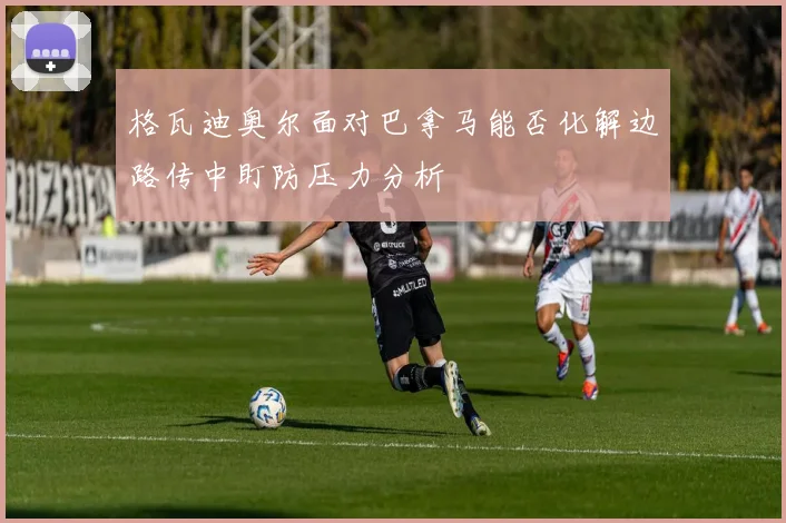 格瓦迪奥尔面对巴拿马能否化解边路传中盯防压力分析
