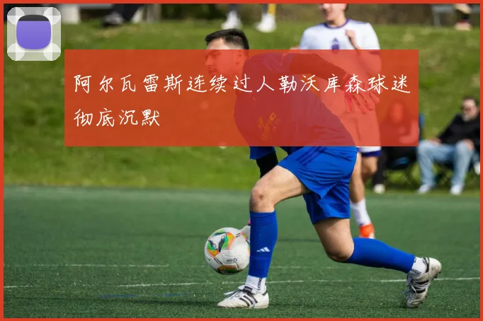 阿尔瓦雷斯连续过人勒沃库森球迷彻底沉默