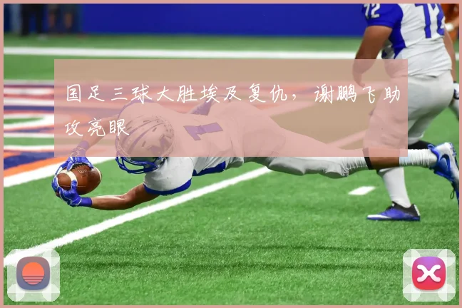 国足三球大胜埃及复仇，谢鹏飞助攻亮眼