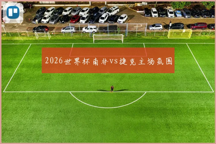 2026世界杯南非vs捷克主场氛围