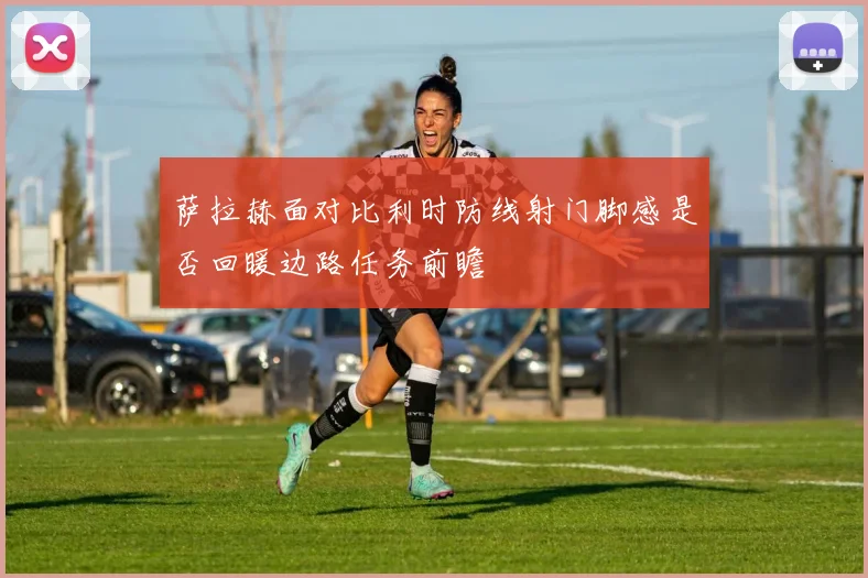 萨拉赫面对比利时防线射门脚感是否回暖边路任务前瞻