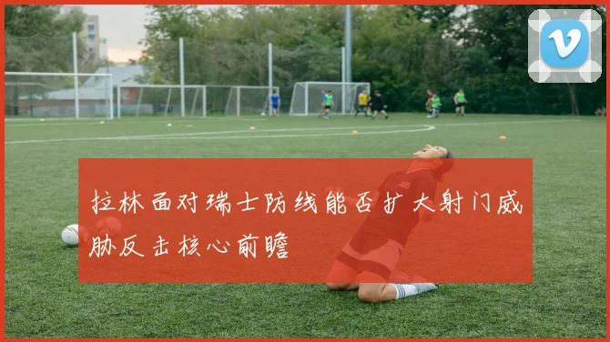 拉林面对瑞士防线能否扩大射门威胁反击核心前瞻