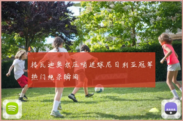 格瓦迪奥尔压哨进球尼日利亚冠军热门绝杀瞬间
