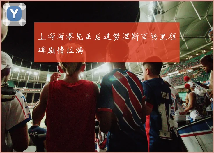 上海海港先丢后追努涅斯百场里程碑剧情拉满