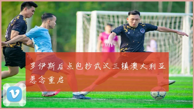 罗伊斯后点包抄武汉三镇澳大利亚悬念重启