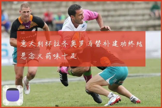 意大利杯拉齐奥罗马替补建功终结悬念火药味十足