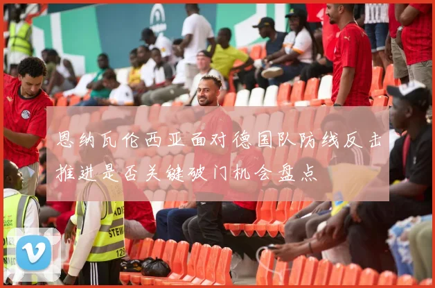 恩纳瓦伦西亚面对德国队防线反击推进是否关键破门机会盘点