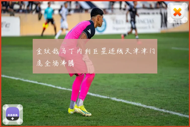 金玟哉马丁内利巨星连线天津津门虎全场沸腾