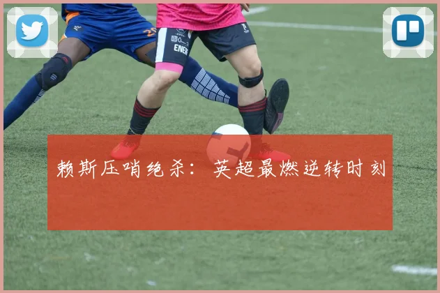 赖斯压哨绝杀：英超最燃逆转时刻