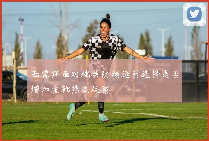 西蒙斯面对瑞典防线远射选择是否增加金靴热度观察