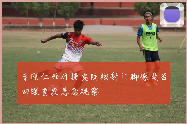 李刚仁面对捷克防线射门脚感是否回暖首发悬念观察