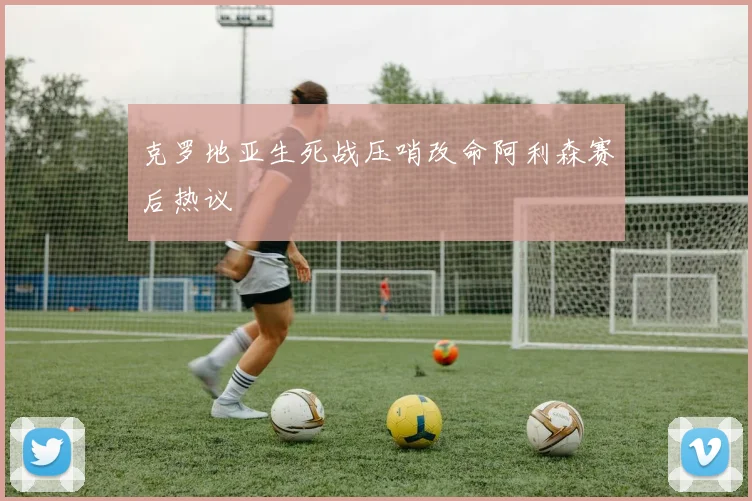 克罗地亚生死战压哨改命阿利森赛后热议