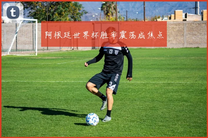 阿根廷世界杯胜率震荡成焦点