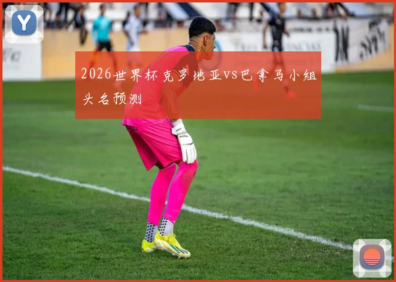2026世界杯克罗地亚vs巴拿马小组头名预测