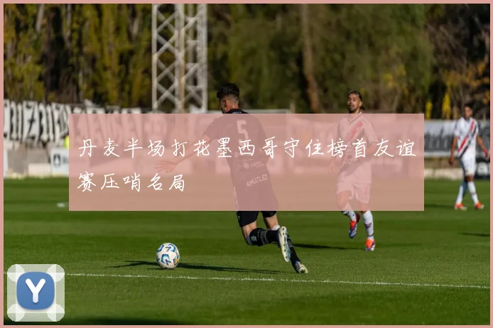 丹麦半场打花墨西哥守住榜首友谊赛压哨名局