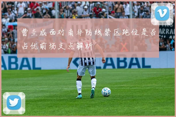 曹圭成面对南非防线禁区跑位是否占优前场支点解析