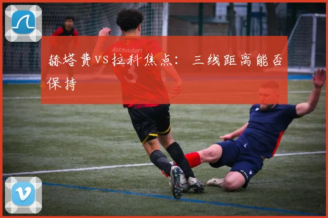 赫塔费vs拉科焦点:三线距离能否保持