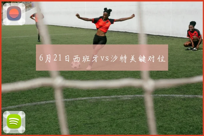 6月21日西班牙vs沙特关键对位
