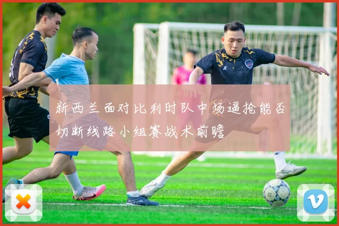 新西兰面对比利时队中场逼抢能否切断线路小组赛战术前瞻