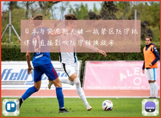 日本与突尼斯关键一战禁区防守纪律将直接影响防守转换效率