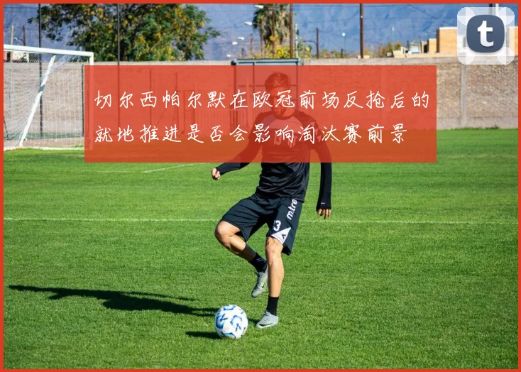 切尔西帕尔默在欧冠前场反抢后的就地推进是否会影响淘汰赛前景