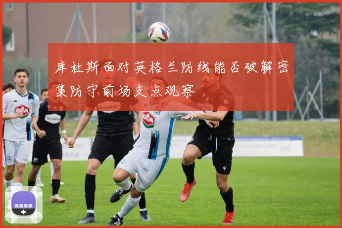 库杜斯面对英格兰防线能否破解密集防守前场支点观察