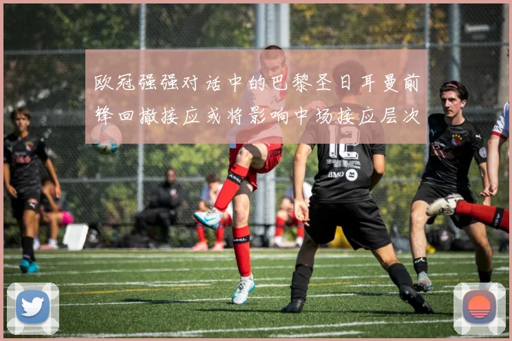 欧冠强强对话中的巴黎圣日耳曼前锋回撤接应或将影响中场接应层次