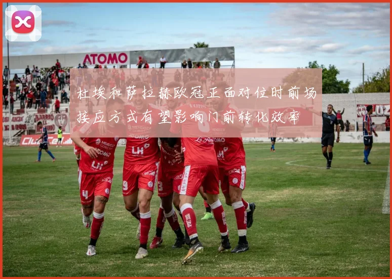杜埃和萨拉赫欧冠正面对位时前场接应方式有望影响门前转化效率