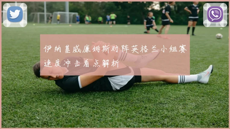 伊纳基威廉姆斯对阵英格兰小组赛速度冲击看点解析