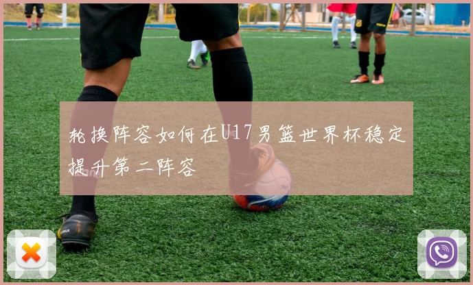 轮换阵容如何在U17男篮世界杯稳定提升第二阵容