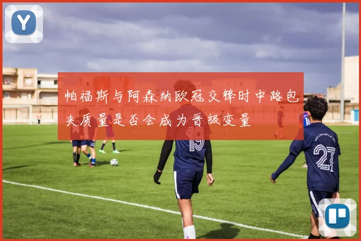 帕福斯与阿森纳欧冠交锋时中路包夹质量是否会成为晋级变量