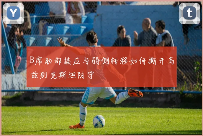 B席肋部接应与弱侧转移如何撕开乌兹别克斯坦防守