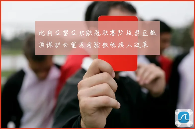 比利亚雷亚尔欧冠联赛阶段禁区弧顶保护会重点考验教练换人效果