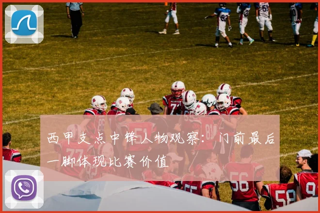 西甲支点中锋人物观察：门前最后一脚体现比赛价值