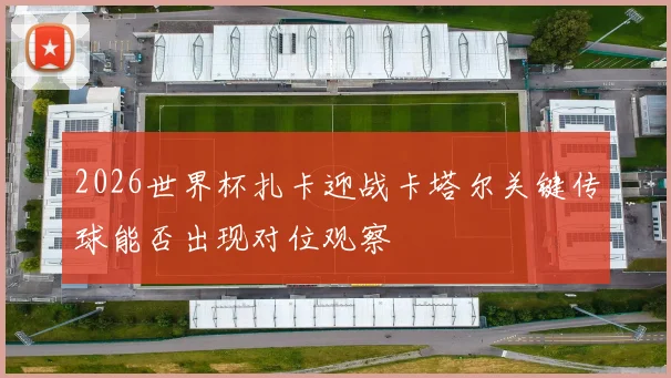 2026世界杯扎卡迎战卡塔尔关键传球能否出现对位观察