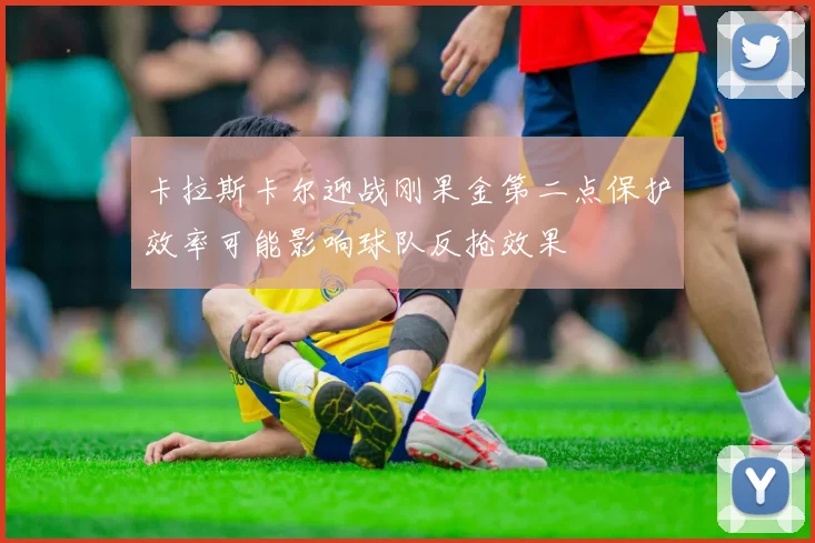 卡拉斯卡尔迎战刚果金第二点保护效率可能影响球队反抢效果